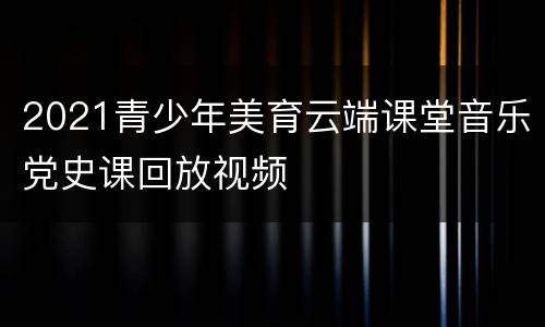 2021青少年美育云端课堂音乐党史课回放视频