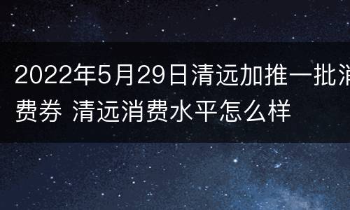 2022年5月29日清远加推一批消费券 清远消费水平怎么样