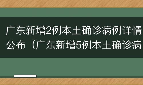广东新增2例本土确诊病例详情公布（广东新增5例本土确诊病例详情公布）