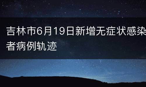 吉林市6月19日新增无症状感染者病例轨迹