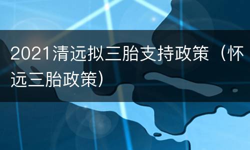 2021清远拟三胎支持政策（怀远三胎政策）