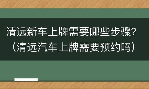 清远新车上牌需要哪些步骤？（清远汽车上牌需要预约吗）