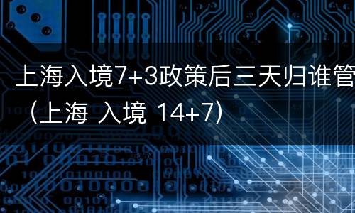 上海入境7+3政策后三天归谁管（上海 入境 14+7）