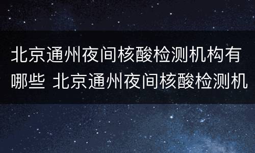 北京通州夜间核酸检测机构有哪些 北京通州夜间核酸检测机构有哪些医院