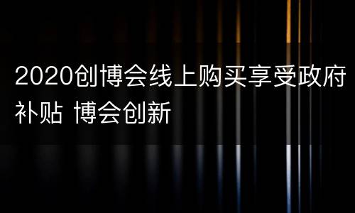 2020创博会线上购买享受政府补贴 博会创新