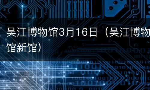 吴江博物馆3月16日（吴江博物馆新馆）