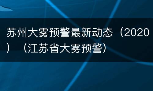 苏州大雾预警最新动态（2020）（江苏省大雾预警）