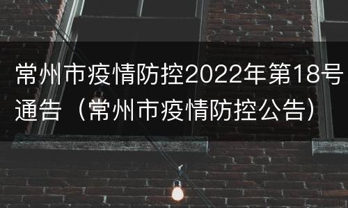 常州市疫情防控2022年第18号通告（常州市疫情防控公告）