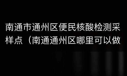 南通市通州区便民核酸检测采样点（南通通州区哪里可以做核酸检测）