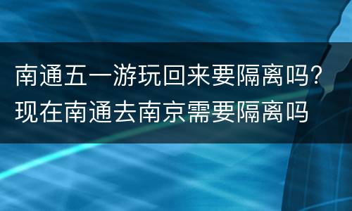 南通五一游玩回来要隔离吗? 现在南通去南京需要隔离吗