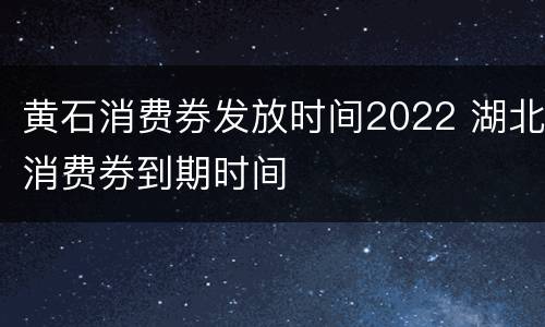 黄石消费券发放时间2022 湖北消费券到期时间