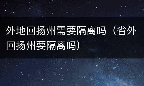 外地回扬州需要隔离吗（省外回扬州要隔离吗）
