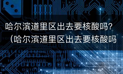 哈尔滨道里区出去要核酸吗？（哈尔滨道里区出去要核酸吗现在）