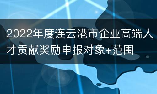2022年度连云港市企业高端人才贡献奖励申报对象+范围