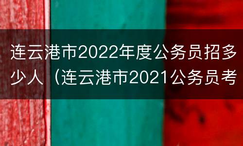 连云港市2022年度公务员招多少人（连云港市2021公务员考试各职位报名人数汇总）