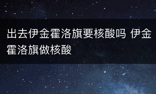 出去伊金霍洛旗要核酸吗 伊金霍洛旗做核酸