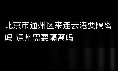 北京市通州区来连云港要隔离吗 通州需要隔离吗