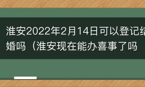 淮安2022年2月14日可以登记结婚吗（淮安现在能办喜事了吗）