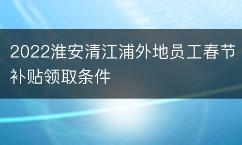 2022淮安清江浦外地员工春节补贴领取条件