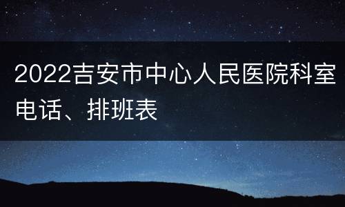 2022吉安市中心人民医院科室电话、排班表