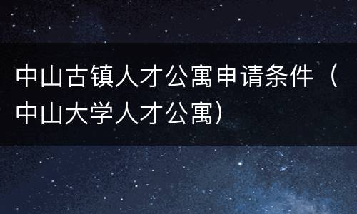 中山古镇人才公寓申请条件（中山大学人才公寓）