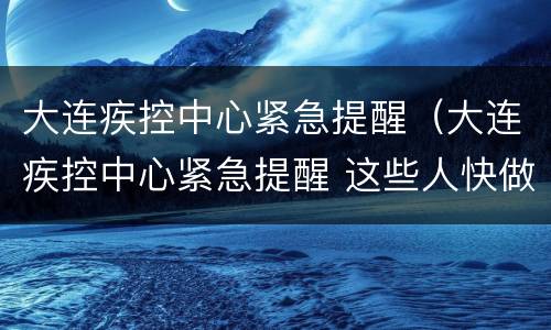 大连疾控中心紧急提醒（大连疾控中心紧急提醒 这些人快做核酸检测）