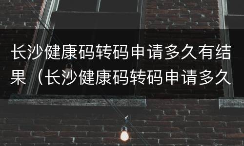长沙健康码转码申请多久有结果（长沙健康码转码申请多久有结果呢）