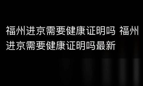福州进京需要健康证明吗 福州进京需要健康证明吗最新