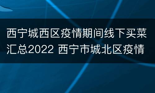西宁城西区疫情期间线下买菜汇总2022 西宁市城北区疫情