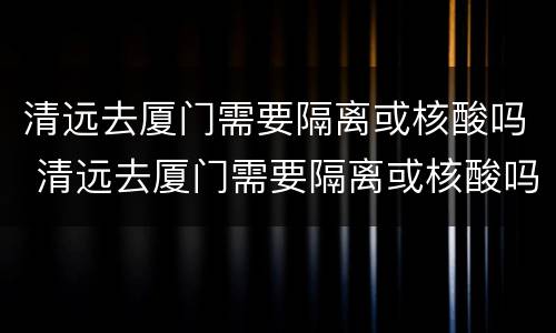 清远去厦门需要隔离或核酸吗 清远去厦门需要隔离或核酸吗今天