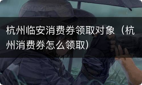 杭州临安消费券领取对象（杭州消费券怎么领取）