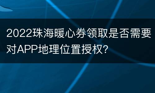 2022珠海暖心券领取是否需要对APP地理位置授权？