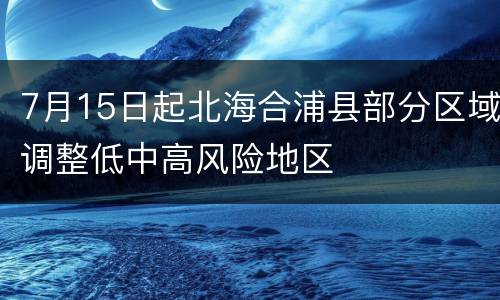 7月15日起北海合浦县部分区域调整低中高风险地区