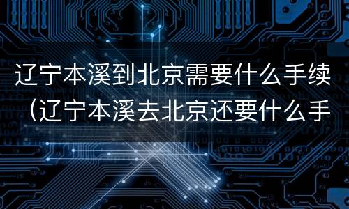辽宁本溪到北京需要什么手续（辽宁本溪去北京还要什么手续）