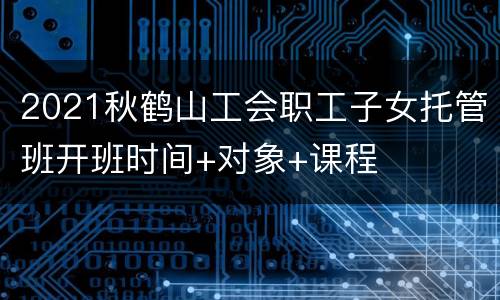 2021秋鹤山工会职工子女托管班开班时间+对象+课程