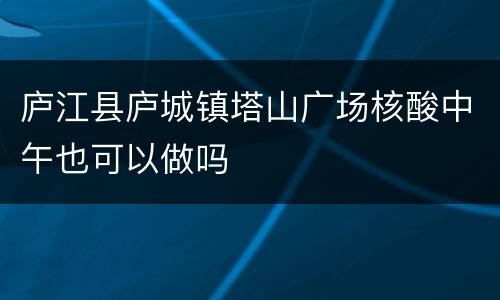 庐江县庐城镇塔山广场核酸中午也可以做吗