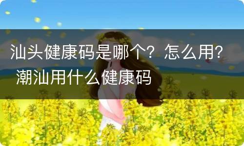 汕头健康码是哪个？怎么用？ 潮汕用什么健康码