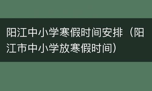 阳江中小学寒假时间安排（阳江市中小学放寒假时间）