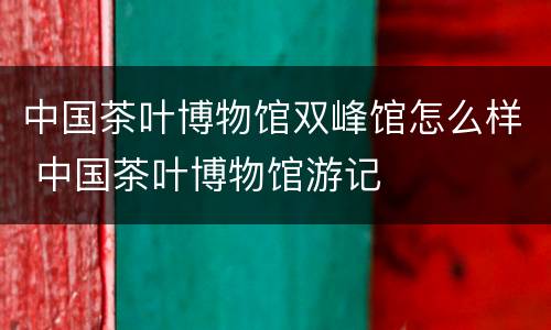 中国茶叶博物馆双峰馆怎么样 中国茶叶博物馆游记
