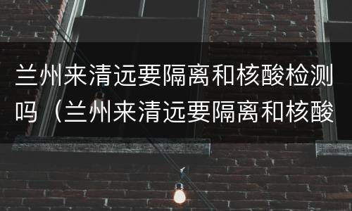 兰州来清远要隔离和核酸检测吗（兰州来清远要隔离和核酸检测吗现在）