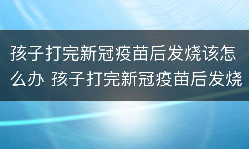 孩子打完新冠疫苗后发烧该怎么办 孩子打完新冠疫苗后发烧该怎么办呀