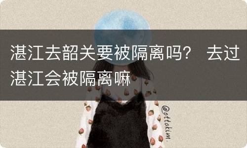 湛江去韶关要被隔离吗？ 去过湛江会被隔离嘛
