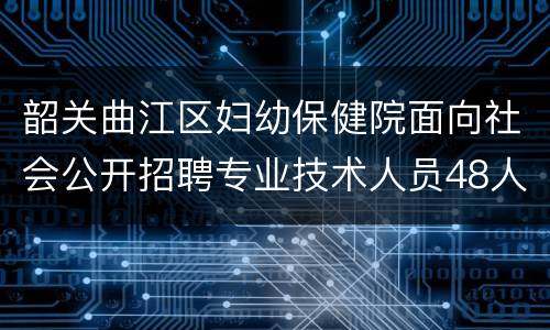 韶关曲江区妇幼保健院面向社会公开招聘专业技术人员48人