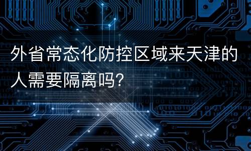 外省常态化防控区域来天津的人需要隔离吗？