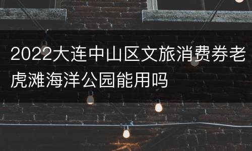 2022大连中山区文旅消费券老虎滩海洋公园能用吗