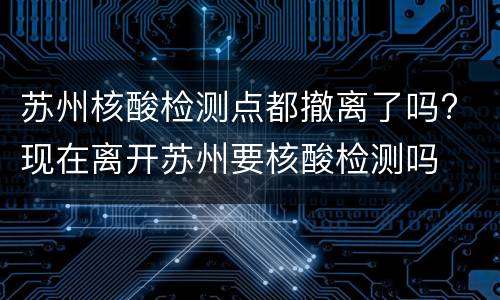 苏州核酸检测点都撤离了吗? 现在离开苏州要核酸检测吗