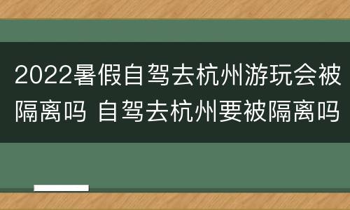 2022暑假自驾去杭州游玩会被隔离吗 自驾去杭州要被隔离吗