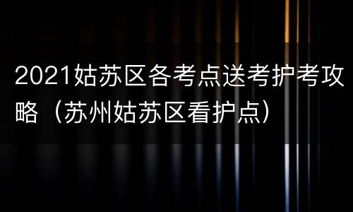 2021姑苏区各考点送考护考攻略（苏州姑苏区看护点）