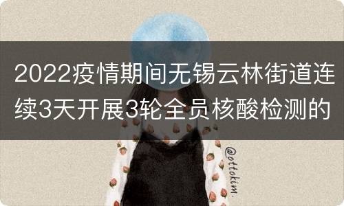 2022疫情期间无锡云林街道连续3天开展3轮全员核酸检测的公告