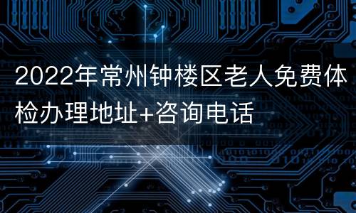 2022年常州钟楼区老人免费体检办理地址+咨询电话